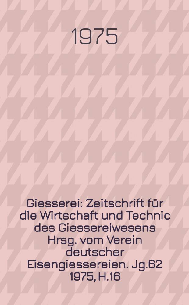 Giesserei : Zeitschrift für die Wirtschaft und Technic des Giessereiwesens Hrsg. vom Verein deutscher Eisengiessereien. Jg.62 1975, H.16