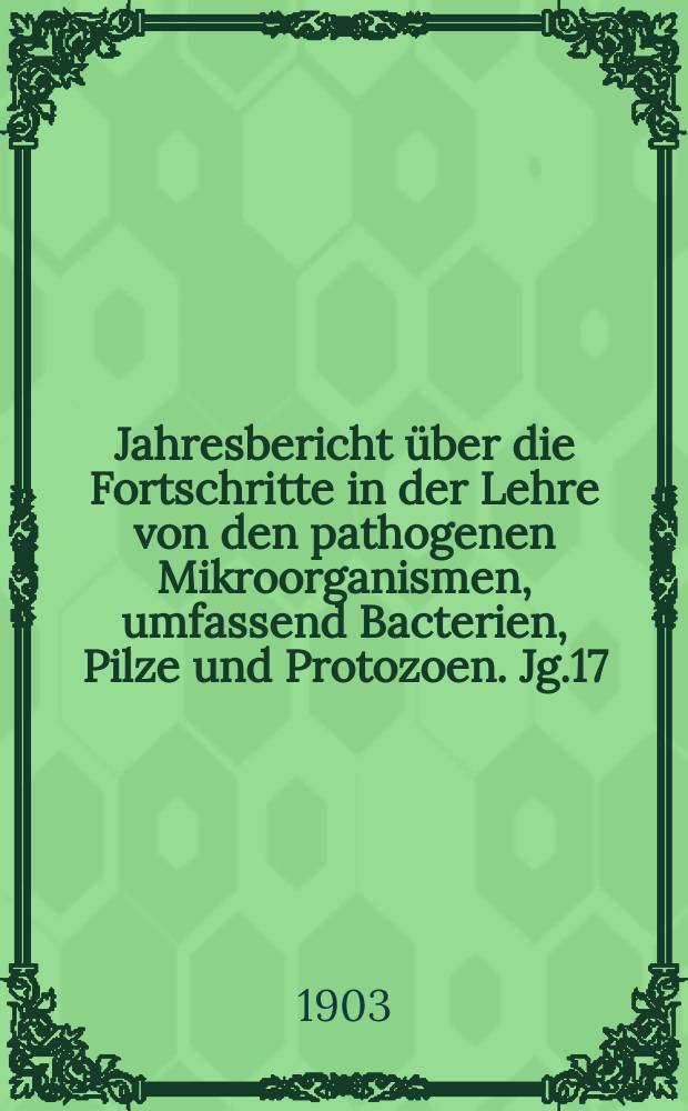 Jahresbericht über die Fortschritte in der Lehre von den pathogenen Mikroorganismen, umfassend Bacterien, Pilze und Protozoen. Jg.17 : 1901