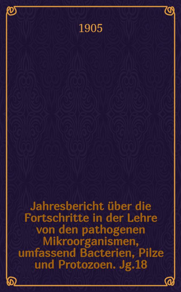 Jahresbericht über die Fortschritte in der Lehre von den pathogenen Mikroorganismen, umfassend Bacterien, Pilze und Protozoen. Jg.18 : 1902