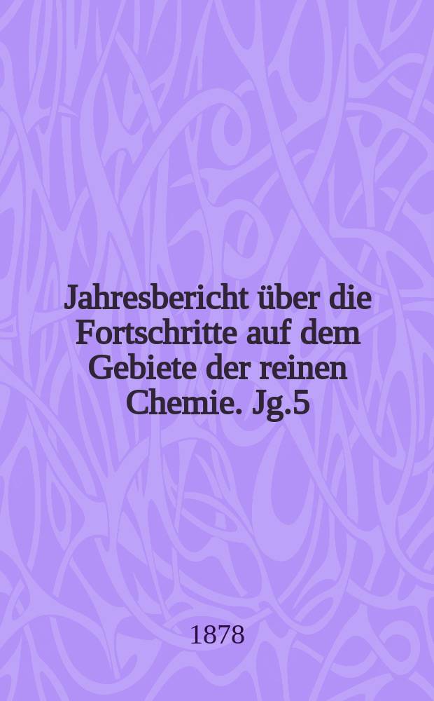 Jahresbericht über die Fortschritte auf dem Gebiete der reinen Chemie. Jg.5 : 1877