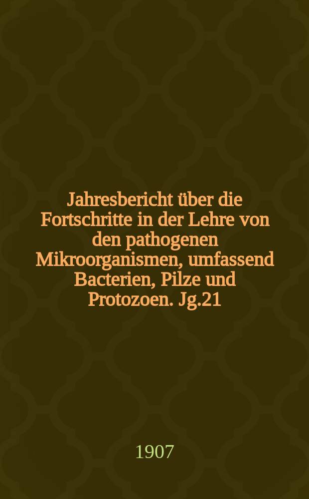 Jahresbericht über die Fortschritte in der Lehre von den pathogenen Mikroorganismen, umfassend Bacterien, Pilze und Protozoen. Jg.21 : 1905