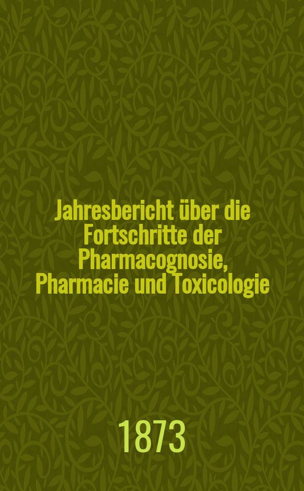Jahresbericht über die Fortschritte der Pharmacognosie, Pharmacie und Toxicologie : Neue Folge des mit Ende 1865 abgeschlossenen Canstatt'schen pharmac. Jahresberichts. Jg.7(32) : 1872