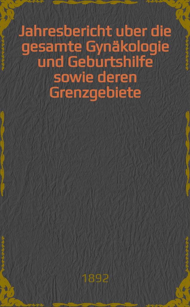Jahresbericht uber die gesamte Gynäkologie und Geburtshilfe sowie deren Grenzgebiete : Fortsetzung des Jahresberichts über die Fortschritte auf dem Gebiete der Geburtshilfe und Gynäkologie und zugleich bibliographischen Jahresregister der Berichte über die gesamte Gynäkologie und Geburtshilfe sowie deren Grenzgebiete Bericht über das Jahr ... Jg.5 : 1891