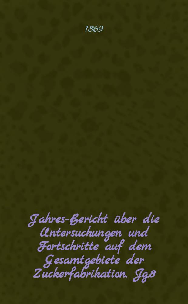 Jahres-Bericht über die Untersuchungen und Fortschritte auf dem Gesamtgebiete der Zuckerfabrikation. Jg.8 : 1868