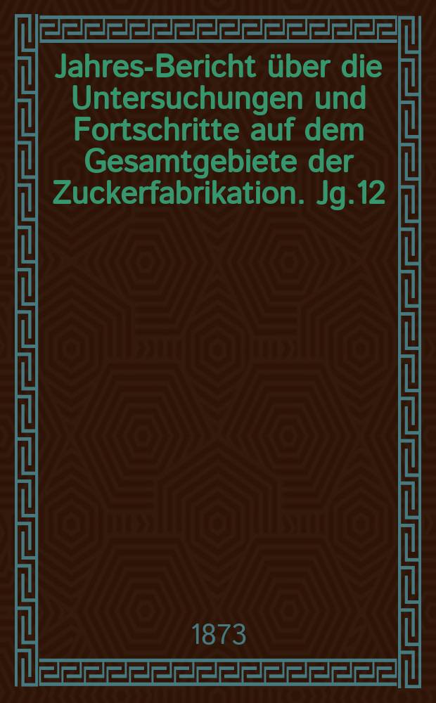 Jahres-Bericht über die Untersuchungen und Fortschritte auf dem Gesamtgebiete der Zuckerfabrikation. Jg.12 : 1872