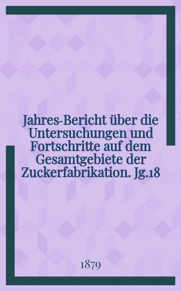 Jahres-Bericht über die Untersuchungen und Fortschritte auf dem Gesamtgebiete der Zuckerfabrikation. Jg.18 : 1878