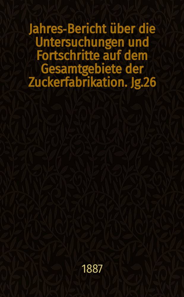 Jahres-Bericht über die Untersuchungen und Fortschritte auf dem Gesamtgebiete der Zuckerfabrikation. Jg.26 : 1886