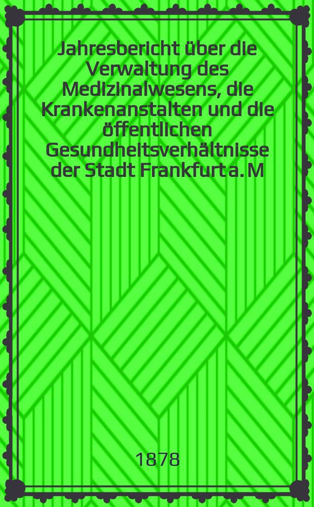 Jahresbericht über die Verwaltung des Medizinalwesens, die Krankenanstalten und die öffentlichen Gesundheitsverhältnisse der Stadt Frankfurt a. M : Hrsg. von dem Ärztlichen Verein. Jg.21 : 1877