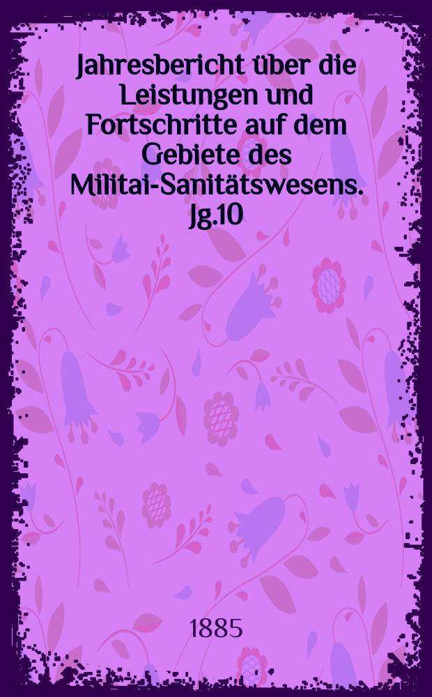 Jahresbericht &uuml;ber die Leistungen und Fortschritte auf dem Gebiete des Militair- Sanit&auml;tswesens. Jg.10 : 1884