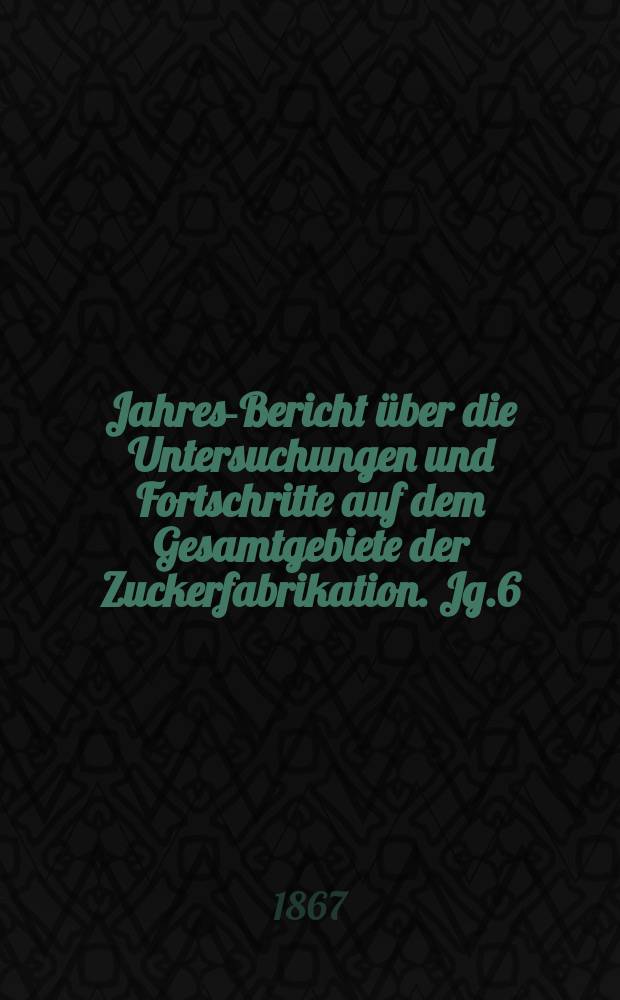 Jahres-Bericht über die Untersuchungen und Fortschritte auf dem Gesamtgebiete der Zuckerfabrikation. Jg.6 : 1866