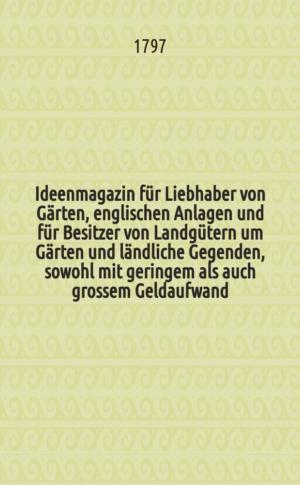 Ideenmagazin f&uuml;r Liebhaber von G&auml;rten, englischen Anlagen und f&uuml;r Besitzer von Landg&uuml;tern um G&auml;rten und l&auml;ndliche Gegenden, sowohl mit geringem als auch grossem Geldaufwand, nach den originellsten englischen gothischen, sinesischen Geschmacksmanieren zu versch&ouml;nern und zu veredeln