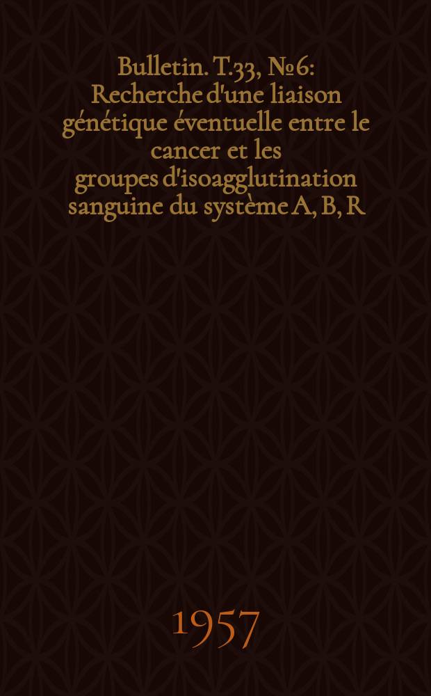 Bulletin. T.33, №6 : Recherche d'une liaison génétique éventuelle entre le cancer et les groupes d'isoagglutination sanguine du système A, B, R
