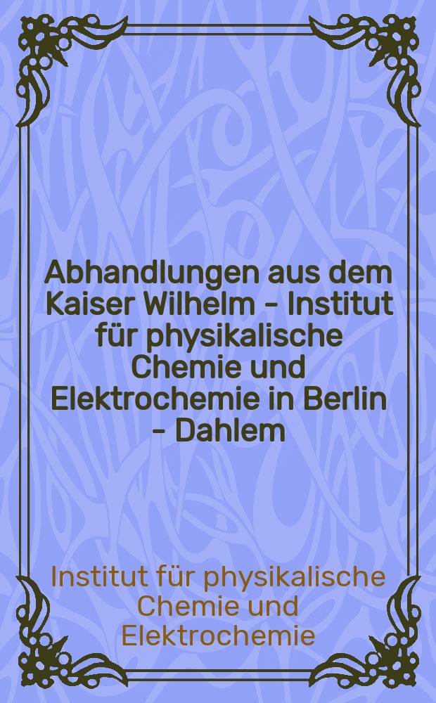 Abhandlungen aus dem Kaiser Wilhelm - Institut für physikalische Chemie und Elektrochemie in Berlin - Dahlem : Hrsg. vom Kaiser Wilhelm Institut für physikalische Chemie und Elektrochemie