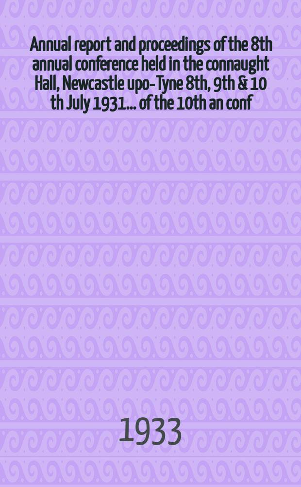 Annual report and proceedings of the 8th annual conference held in the connaught Hall, Newcastle upon- Tyne 8th, 9th & 10 th July 1931. ... of the 10th an conf. held in the imp. hydropathic hotel Blackpool 27-28/IX 1933 : ... of the 10th an conf. held in the imp. hydropathic hotel Blackpool 27-29/IX 1933