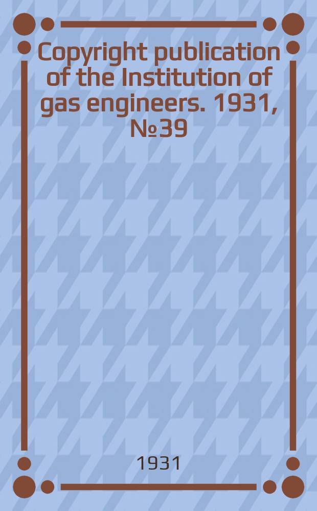 Copyright publication of the Institution of gas engineers. 1931, №39 : Institution of gas engineers. London. Autumn research meeting, 3d. 1931