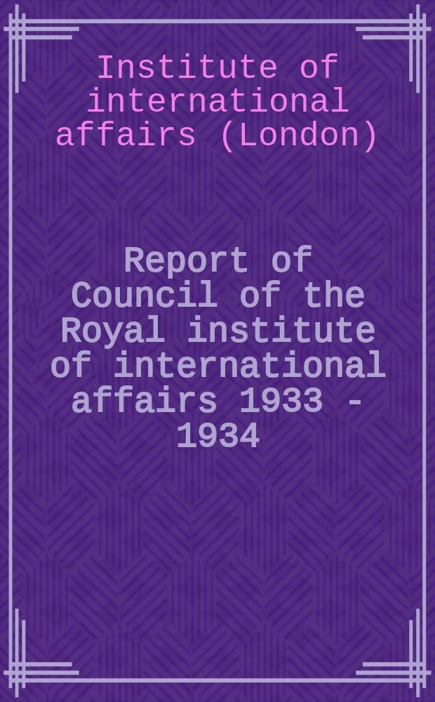 Report of Council of the Royal institute of international affairs 1933 - 1934 : Annual general meeting of the Institute 15 th