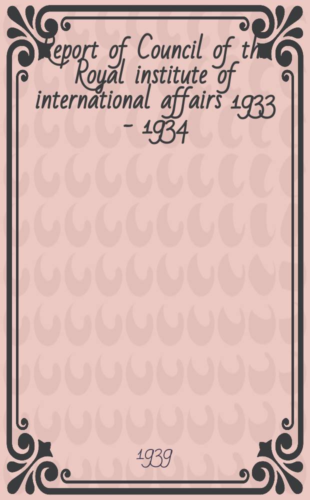 Report of Council of the Royal institute of international affairs 1933 - 1934 : Annual general meeting of the Institute 15 th. 1938-1939 : 20th an. gener. meeting. Nov. 7th 1939