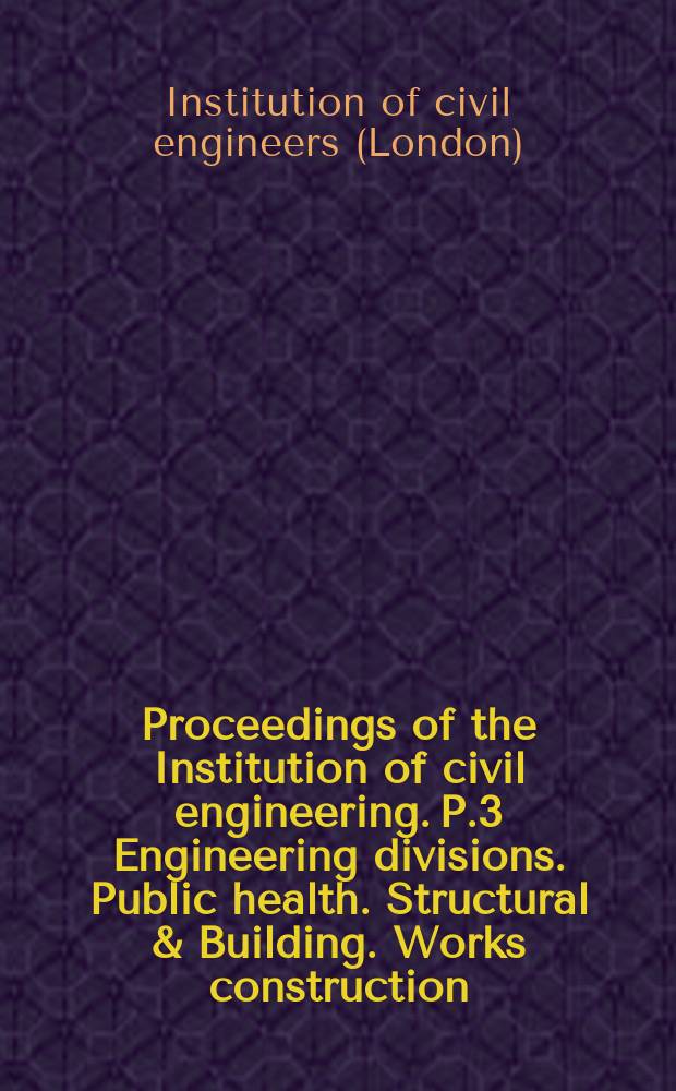 Proceedings of the Institution of civil engineering. P.3 Engineering divisions. Public health. Structural & Building. Works construction