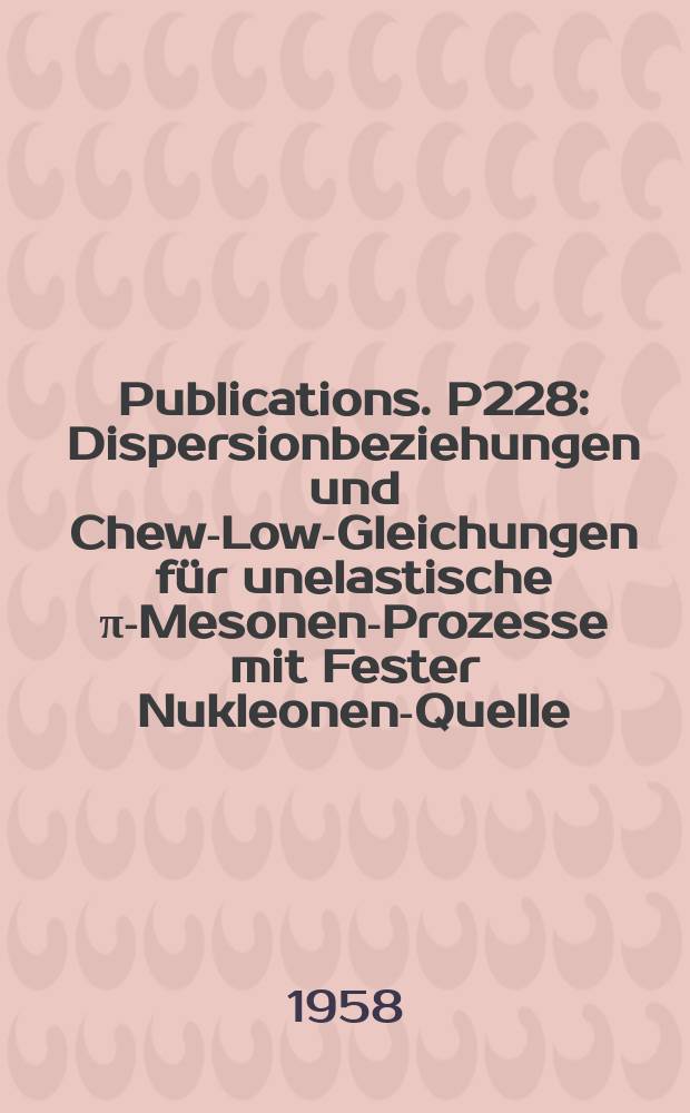 [Publications]. P228 : Dispersionbeziehungen und Chew-Low-Gleichungen für unelastische π-Mesonen-Prozesse mit Fester Nukleonen-Quelle