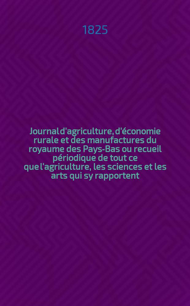Journal d'agriculture, d'économie rurale et des manufactures du royaume des Pays-Bas ou recueil périodique de tout ce que l'agriculture, les sciences et les arts qui sy rapportent, offrent de plus utile et de plus intéressant. Journal d'agriculture, d'économie rurale et des manufactures du royaume des Pays-Bas ou recueil périodique de tout ce que l'agriculture, les sciences et les arts qui sy rapportent, offrent de plus utile et de plus intéressant