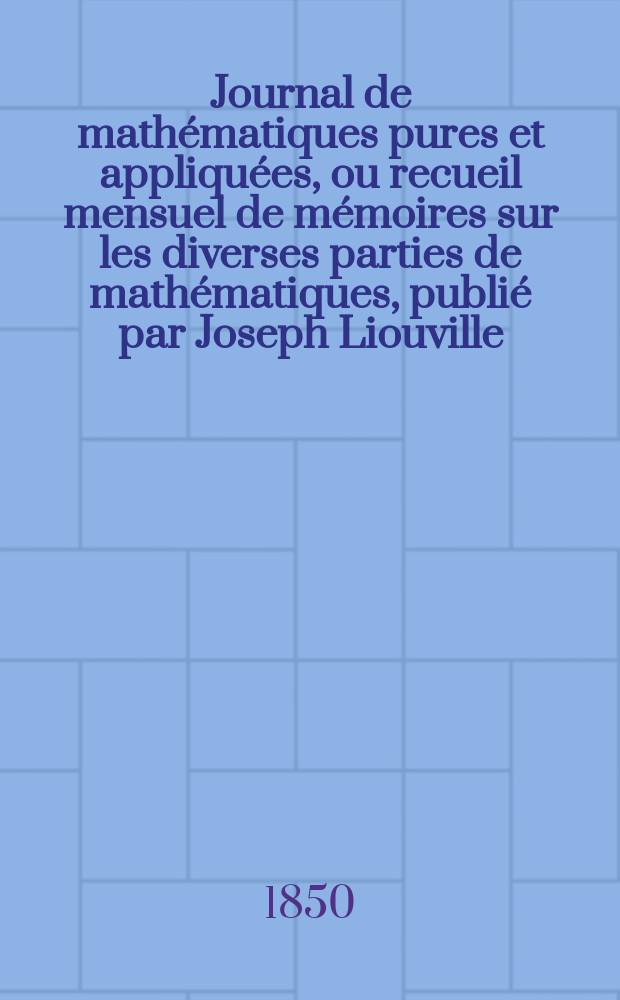 Journal de math&eacute;matiques pures et appliqu&eacute;es, ou recueil mensuel de m&eacute;moires sur les diverses parties de math&eacute;matiques, publi&eacute; par Joseph Liouville. T.15
