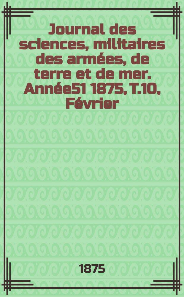 Journal des sciences, militaires des arm&eacute;es, de terre et de mer. Ann&eacute;e51 1875, T.10, F&eacute;vrier