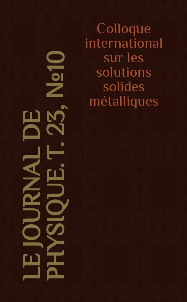 Le Journal de physique. T. 23, № 10 : Colloque international sur les solutions solides métalliques, Orsay, du 9 au 11 juillet 1962