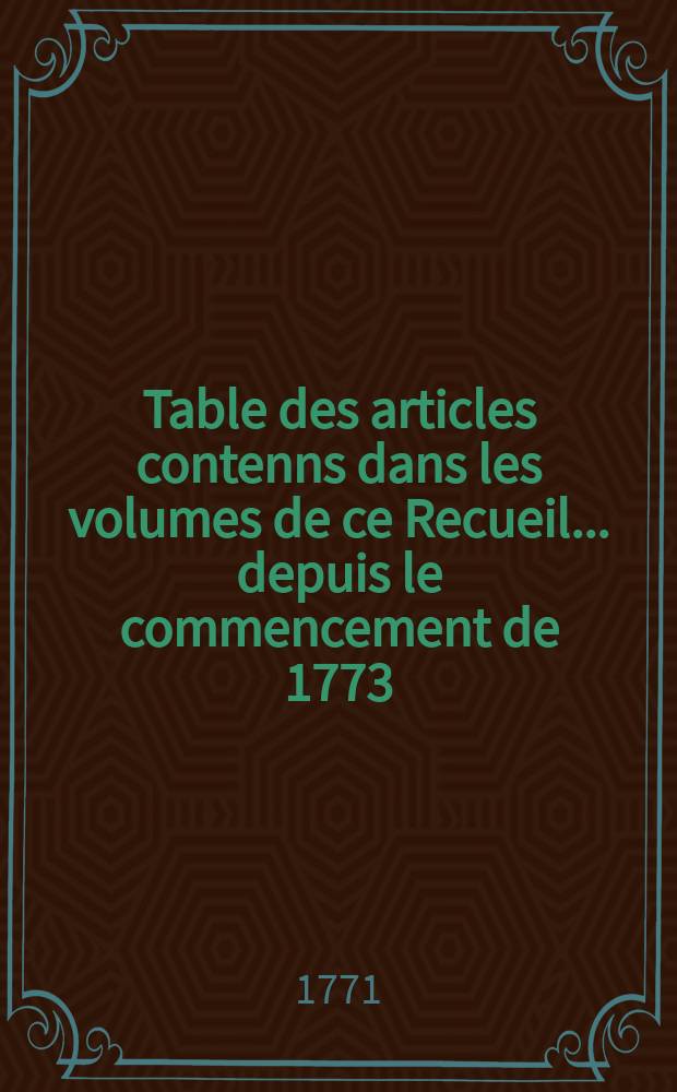 Table des articles contenns dans les volumes de ce Recueil ... depuis le commencement de 1773/ - 1777/ et dans les volumes depuis 1771-1772 /B