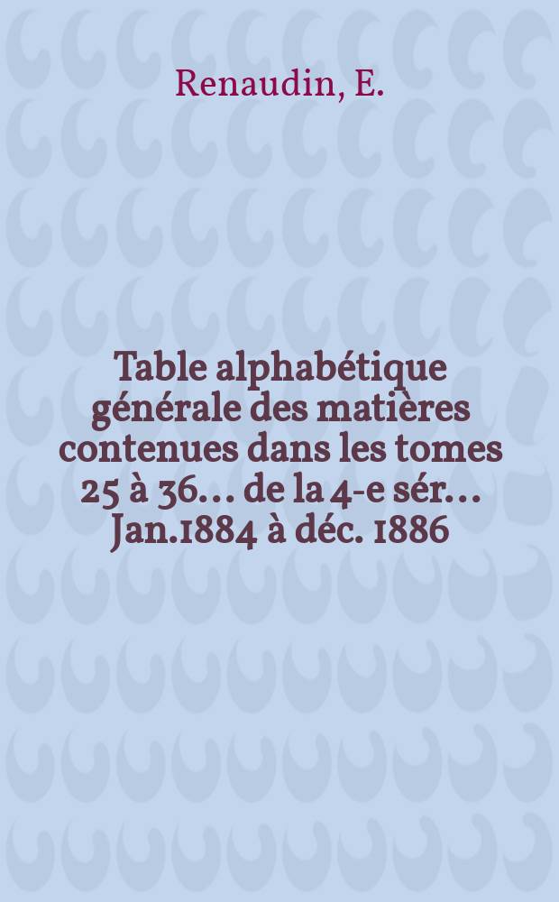 Table alphabétique générale des matières contenues dans les tomes 25 à 36 ... de la 4-e sér. ... Jan.1884 à déc. 1886