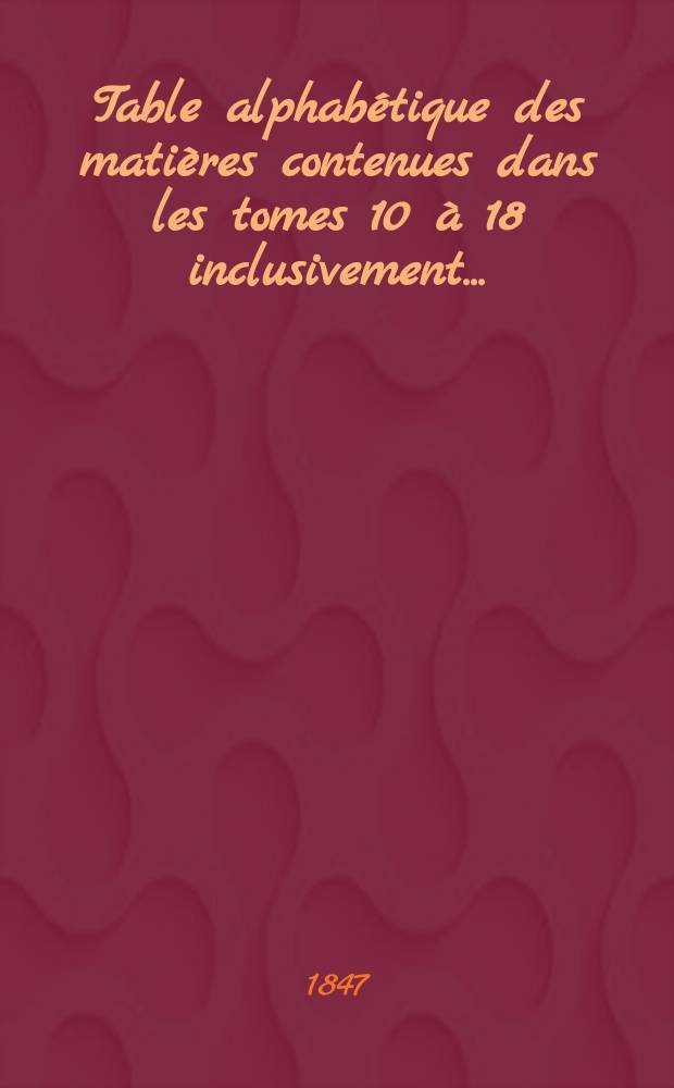 Table alphabétique des matières contenues dans les tomes 10 à 18 inclusivement ... (déc. 1844 à nov. 1847)