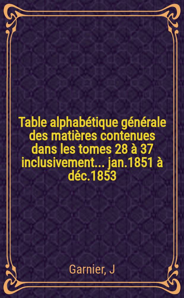 Table alphabétique générale des matières contenues dans les tomes 28 à 37 inclusivement ... jan.1851 à déc.1853