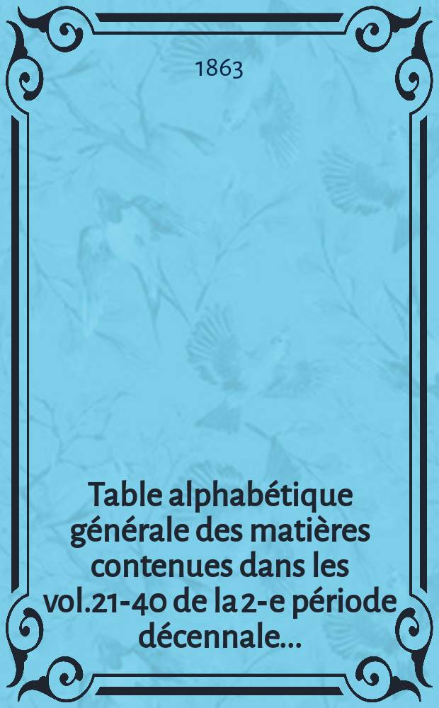 Table alphabétique générale des matières contenues dans les vol.21-40 de la 2-e période décennale ... (Jan.1859 - déc. 1863)