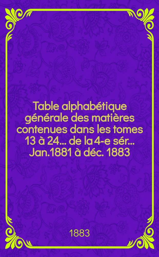 Table alphabétique générale des matières contenues dans les tomes 13 à 24 ... de la 4-e sér. ... Jan.1881 à déc. 1883