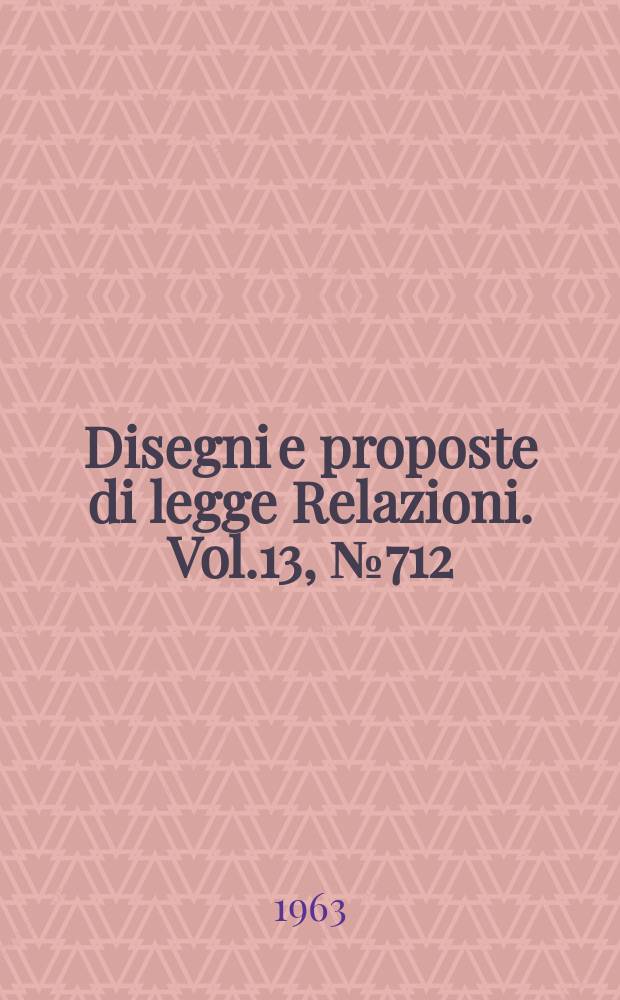 Disegni e proposte di legge Relazioni. Vol.13, №712