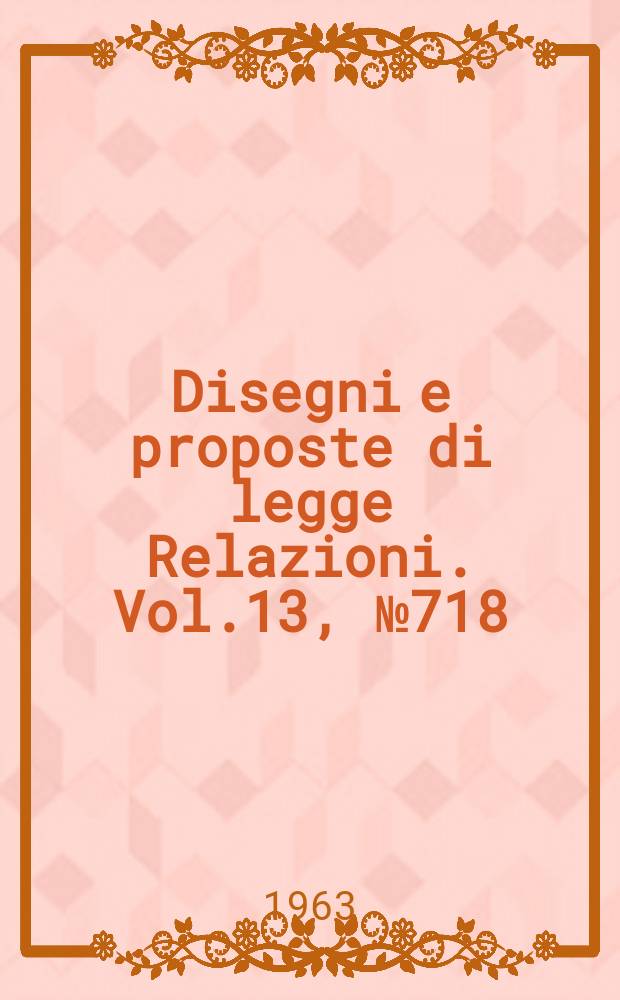 Disegni e proposte di legge Relazioni. Vol.13, №718