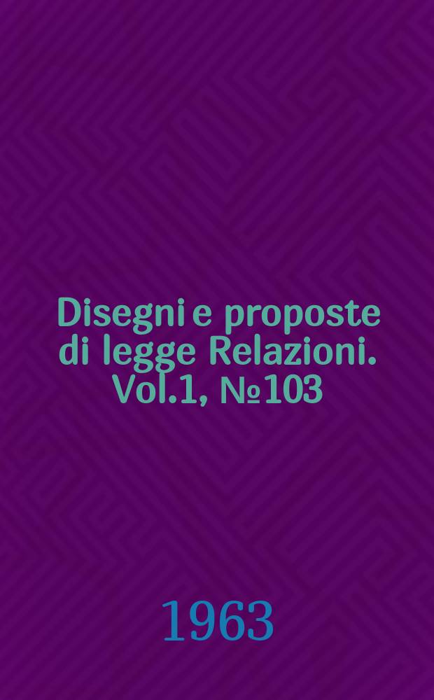 Disegni e proposte di legge Relazioni. Vol.1, №103