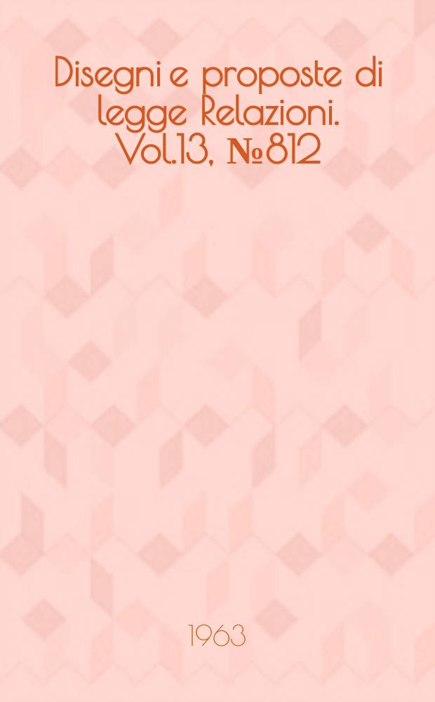 Disegni e proposte di legge Relazioni. Vol.13, №812