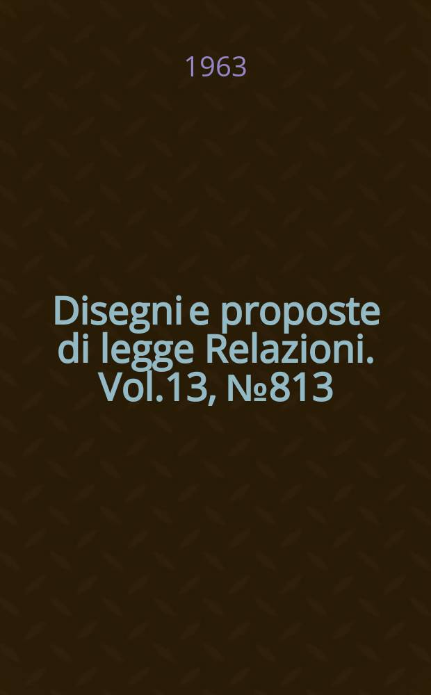 Disegni e proposte di legge Relazioni. Vol.13, №813