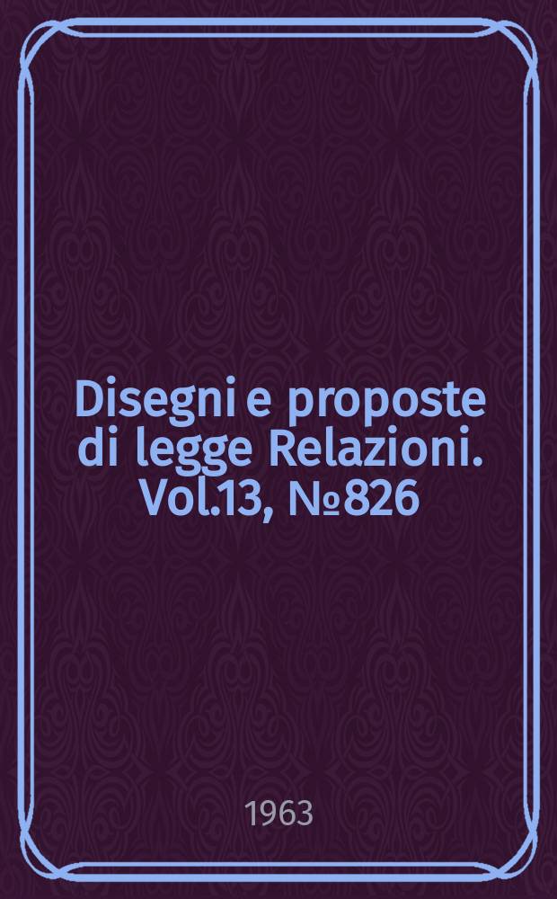 Disegni e proposte di legge Relazioni. Vol.13, №826