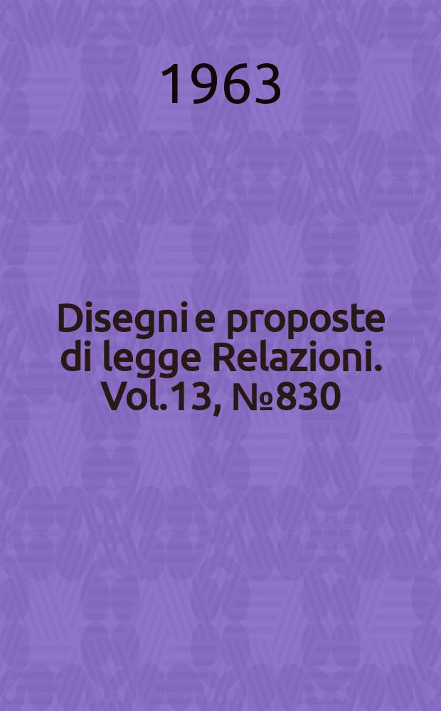 Disegni e proposte di legge Relazioni. Vol.13, №830