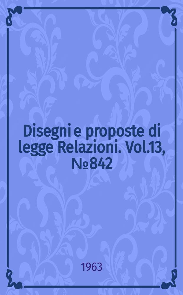 Disegni e proposte di legge Relazioni. Vol.13, №842