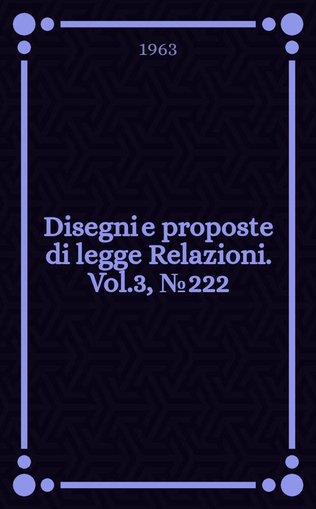 Disegni e proposte di legge Relazioni. Vol.3, №222