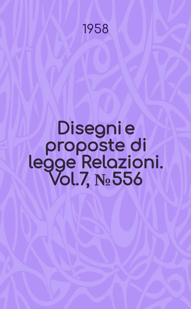 Disegni e proposte di legge Relazioni. Vol.7, №556