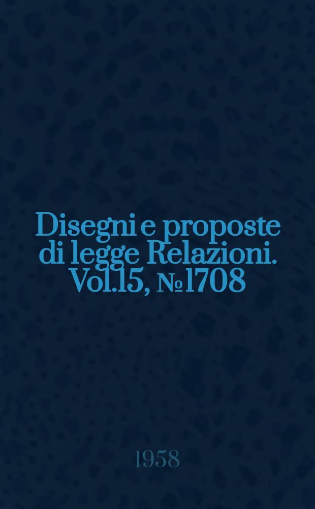 Disegni e proposte di legge Relazioni. Vol.15, №1708