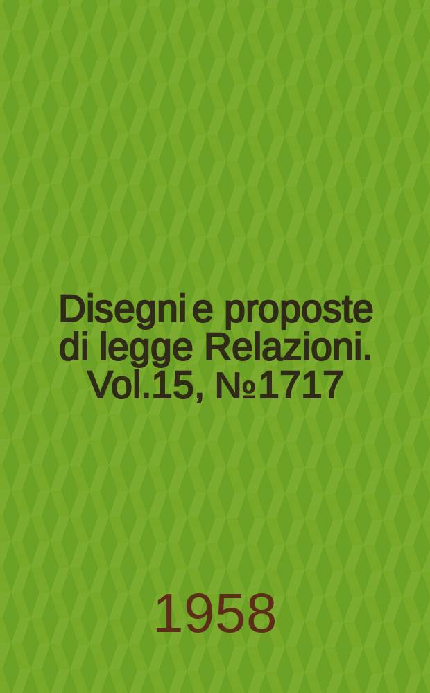 Disegni e proposte di legge Relazioni. Vol.15, №1717