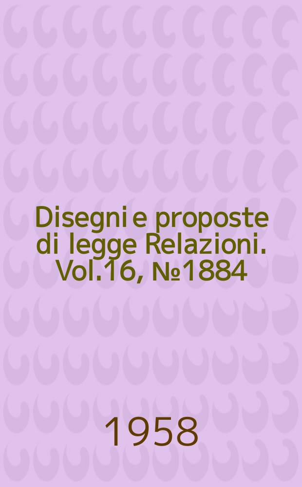 Disegni e proposte di legge Relazioni. Vol.16, №1884