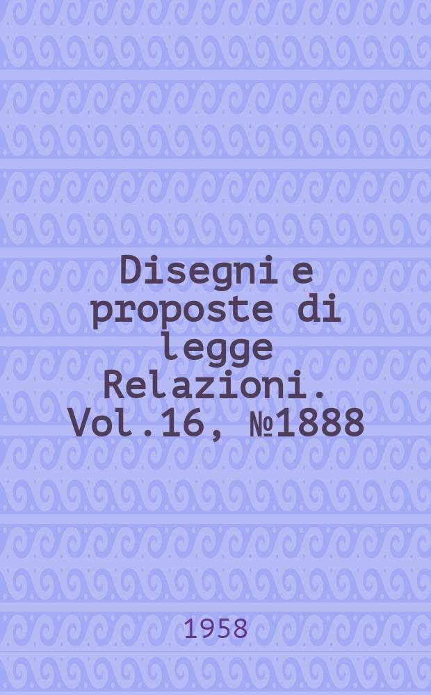 Disegni e proposte di legge Relazioni. Vol.16, №1888