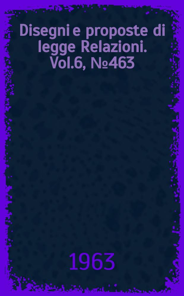 Disegni e proposte di legge Relazioni. Vol.6, №463