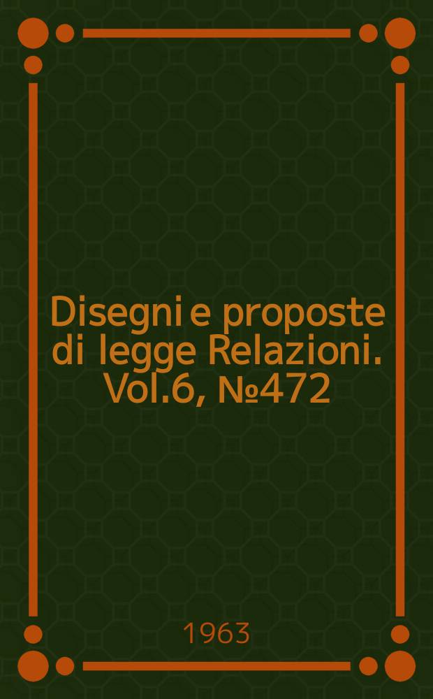 Disegni e proposte di legge Relazioni. Vol.6, №472