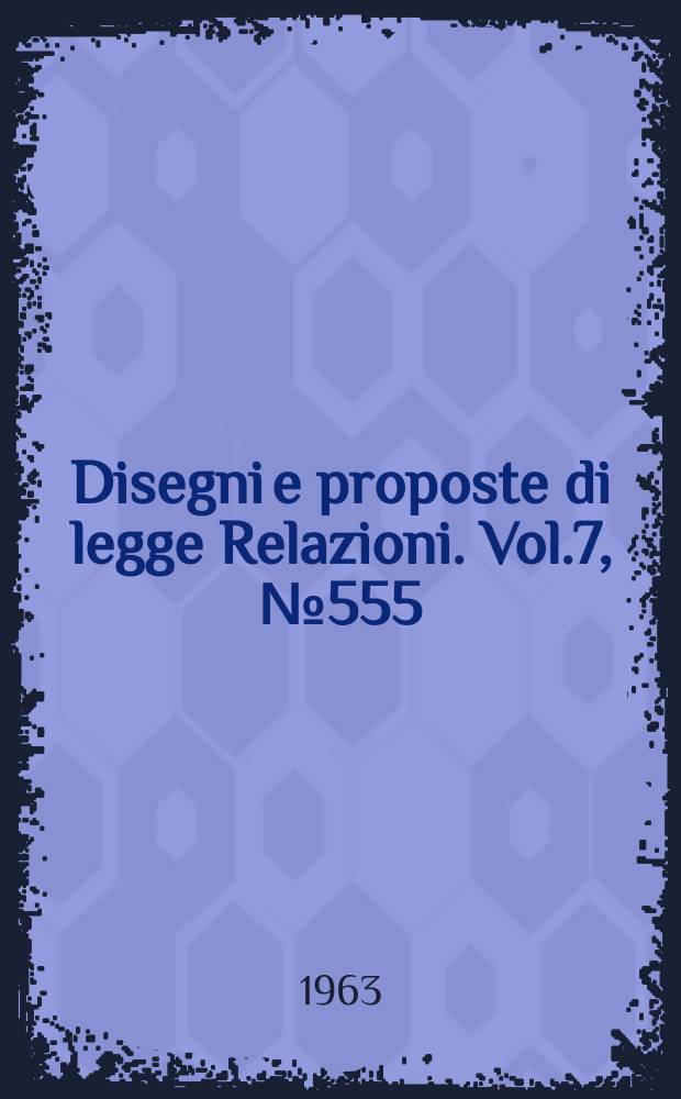 Disegni e proposte di legge Relazioni. Vol.7, №555